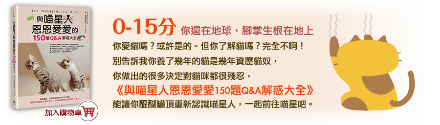 31-45分
        你是喵星人吧？學魚唇語多久了？講得真標準呢！
        相信你已經貓奴資歷驚人了吧？你已經把貓咪摸得透透的，這些問題對你來說只是基礎而已，是吧？不過要達到人貓一體還要下點工夫，這本《與喵星人恩恩愛愛150題Q&A解惑大全》可不只有這樣唷，書中不只有各式問題的解答，還有各種詳盡的訓練方式，絕對能幫助你成為呼貓喚喵的正港的馴貓達人！ 