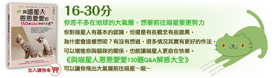 16-30分
      你差不多在地球的大氣層，想要前往喵星要更努力
      你對喵星人有基本的認識，但還是有些觀念有些詭異，為什麼會這樣想呢？有沒有想過，很多情況其實有更好的作法，可以增進你與貓咪的關係，也能讓喵星人更自在快樂。《與喵星人恩恩愛愛150題Q&A解惑大全》可以讓你飛出大氣層前往喵星～喵～
